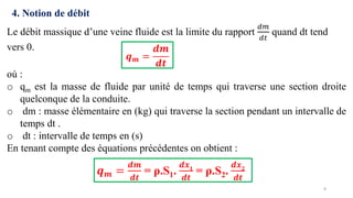8
4. Notion de débit
Le débit massique d’une veine fluide est la limite du rapport
𝑑𝑚
𝑑𝑡
quand dt tend
vers 0.
𝒒𝒎 =
𝒅𝒎
𝒅𝒕
où :
o qm est la masse de fluide par unité de temps qui traverse une section droite
quelconque de la conduite.
o dm : masse élémentaire en (kg) qui traverse la section pendant un intervalle de
temps dt .
o dt : intervalle de temps en (s)
En tenant compte des équations précédentes on obtient :
𝒒𝒎 =
𝒅𝒎
𝒅𝒕
= ρ.S1.
𝒅𝒙𝟏
𝒅𝒕
= ρ.S2.
𝒅𝒙𝟐
𝒅𝒕
 