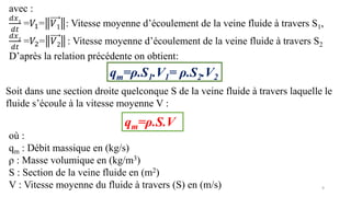 9
avec :
𝑑𝑥1
𝑑𝑡
=𝑉1= 𝑉1 : Vitesse moyenne d’écoulement de la veine fluide à travers S1,
𝑑𝑥2
𝑑𝑡
=𝑉2= 𝑉2 : Vitesse moyenne d’écoulement de la veine fluide à travers S2
D’après la relation précédente on obtient:
qm=ρ.S1.V1= ρ.S2.V2
Soit dans une section droite quelconque S de la veine fluide à travers laquelle le
fluide s’écoule à la vitesse moyenne V :
qm=ρ.S.V
où :
qm : Débit massique en (kg/s)
ρ : Masse volumique en (kg/m3)
S : Section de la veine fluide en (m2)
V : Vitesse moyenne du fluide à travers (S) en (m/s)
 