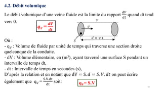 10
4.2. Débit volumique
Le débit volumique d’une veine fluide est la limite du rapport
𝑑𝑉
𝑑𝑡
quand dt tend
vers 0.
qV =
𝒅𝑽
𝒅𝒕
Où :
- qV : Volume de fluide par unité de temps qui traverse une section droite
quelconque de la conduite.
- dV : Volume élémentaire, en (m3), ayant traversé une surface S pendant un
intervalle de temps dt,
- dt : Intervalle de temps en secondes (s),
D’après la relation et en notant que dV = S. 𝑑 = 𝑆. 𝑉. 𝑑𝑡 on peut écrire
également que qV =
S.V.dt
dt
soit: qV= S.V
 