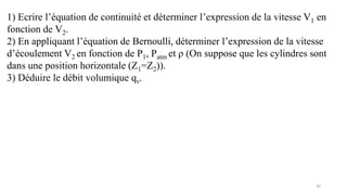 30
1) Ecrire l’équation de continuité et déterminer l’expression de la vitesse V1 en
fonction de V2.
2) En appliquant l’équation de Bernoulli, déterminer l’expression de la vitesse
d’écoulement V2 en fonction de P1, Patm et ρ (On suppose que les cylindres sont
dans une position horizontale (Z1=Z2)).
3) Déduire le débit volumique qv.
 
