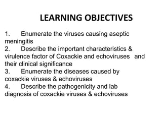 LEARNING OBJECTIVES
1. Enumerate the viruses causing aseptic
meningitis
2. Describe the important characteristics &
virulence factor of Coxackie and echoviruses and
their clinical significance
3. Enumerate the diseases caused by
coxackie viruses & echoviruses
4. Describe the pathogenicity and lab
diagnosis of coxackie viruses & echoviruses
 
