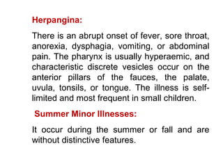Herpangina:
There is an abrupt onset of fever, sore throat,
anorexia, dysphagia, vomiting, or abdominal
pain. The pharynx is usually hyperaemic, and
characteristic discrete vesicles occur on the
anterior pillars of the fauces, the palate,
uvula, tonsils, or tongue. The illness is self-
limited and most frequent in small children.
Summer Minor Illnesses:
It occur during the summer or fall and are
without distinctive features.
 