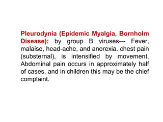 Pleurodynia (Epidemic Myalgia, Bornholm
Disease): by group B viruses--- Fever,
malaise, head-ache, and anorexia. chest pain
(substernal), is intensified by movement,
Abdominal pain occurs in approximately half
of cases, and in children this may be the chief
complaint.
 