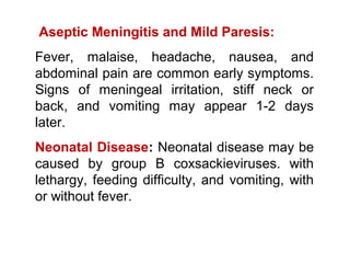 Aseptic Meningitis and Mild Paresis:
Fever, malaise, headache, nausea, and
abdominal pain are common early symptoms.
Signs of meningeal irritation, stiff neck or
back, and vomiting may appear 1-2 days
later.
Neonatal Disease: Neonatal disease may be
caused by group B coxsackieviruses. with
lethargy, feeding difficulty, and vomiting, with
or without fever.
 