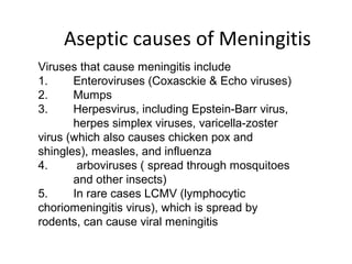 Aseptic causes of Meningitis
Viruses that cause meningitis include
1. Enteroviruses (Coxasckie & Echo viruses)
2. Mumps
3. Herpesvirus, including Epstein-Barr virus,
herpes simplex viruses, varicella-zoster
virus (which also causes chicken pox and
shingles), measles, and influenza
4. arboviruses ( spread through mosquitoes
and other insects)
5. In rare cases LCMV (lymphocytic
choriomeningitis virus), which is spread by
rodents, can cause viral meningitis
 