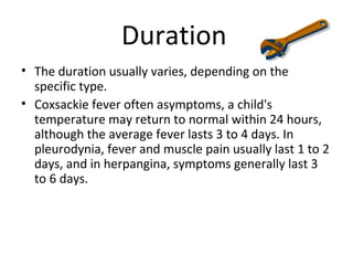 Duration
• The duration usually varies, depending on the
specific type.
• Coxsackie fever often asymptoms, a child's
temperature may return to normal within 24 hours,
although the average fever lasts 3 to 4 days. In
pleurodynia, fever and muscle pain usually last 1 to 2
days, and in herpangina, symptoms generally last 3
to 6 days.
 