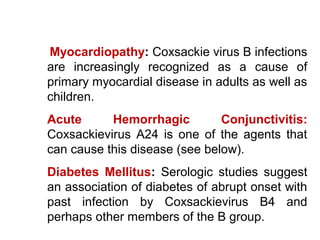 Myocardiopathy: Coxsackie virus B infections
are increasingly recognized as a cause of
primary myocardial disease in adults as well as
children.
Acute Hemorrhagic Conjunctivitis:
Coxsackievirus A24 is one of the agents that
can cause this disease (see below).
Diabetes Mellitus: Serologic studies suggest
an association of diabetes of abrupt onset with
past infection by Coxsackievirus B4 and
perhaps other members of the B group.
 