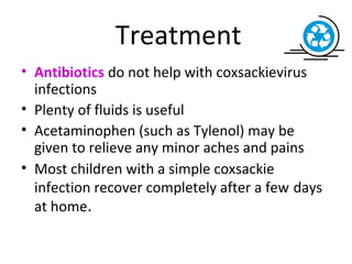 Treatment
• Antibiotics do not help with coxsackievirus
infections
• Plenty of fluids is useful
• Acetaminophen (such as Tylenol) may be
given to relieve any minor aches and pains
• Most children with a simple coxsackie
infection recover completely after a few days
at home.
 