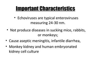 Important Characteristics
• Echoviruses are typical enteroviruses
measuring 24-30 nm.
• Not produce diseases in sucking mice, rabbits,
or monkeys;
• Cause aseptic meningitis, infantile diarrhea,
• Monkey kidney and human embryonated
kidney cell culture
 