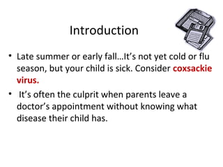 Introduction
• Late summer or early fall…It’s not yet cold or flu
season, but your child is sick. Consider coxsackie
virus.
• It’s often the culprit when parents leave a
doctor’s appointment without knowing what
disease their child has.
 
