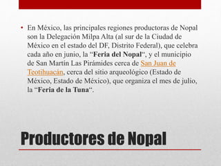 Productores de Nopal
• En México, las principales regiones productoras de Nopal
son la Delegación Milpa Alta (al sur de la Ciudad de
México en el estado del DF, Distrito Federal), que celebra
cada año en junio, la “Feria del Nopal“, y el municipio
de San Martín Las Pirámides cerca de San Juan de
Teotihuacán, cerca del sitio arqueológico (Estado de
México, Estado de México), que organiza el mes de julio,
la “Feria de la Tuna“.
 