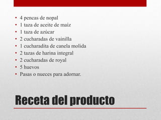 Receta del producto
• 4 pencas de nopal
• 1 taza de aceite de maíz
• 1 taza de azúcar
• 2 cucharadas de vainilla
• 1 cucharadita de canela molida
• 2 tazas de harina integral
• 2 cucharadas de royal
• 5 huevos
• Pasas o nueces para adornar.
 