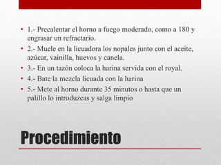 Procedimiento
• 1.- Precalentar el horno a fuego moderado, como a 180 y
engrasar un refractario.
• 2.- Muele en la licuadora los nopales junto con el aceite,
azúcar, vainilla, huevos y canela.
• 3.- En un tazón coloca la harina servida con el royal.
• 4.- Bate la mezcla licuada con la harina
• 5.- Mete al horno durante 35 minutos o hasta que un
palillo lo introduzcas y salga limpio
 