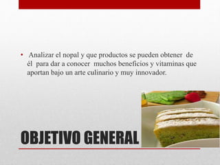 OBJETIVO GENERAL
• Analizar el nopal y que productos se pueden obtener de
él para dar a conocer muchos beneficios y vitaminas que
aportan bajo un arte culinario y muy innovador.
 