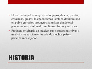 HISTORIA
• El uso del nopal es muy variado: jugos, dulces, paletas,
ensaladas, guisos; lo encontramos también deshidratado
en polvo en varios productos naturistas donde está
generalmente combinado con linaza, frutas y cereales.
• Producto originario de méxico, sus virtudes nutritivas y
medicinales suscitan el interés de muchos países,
principalmente japón.
 
