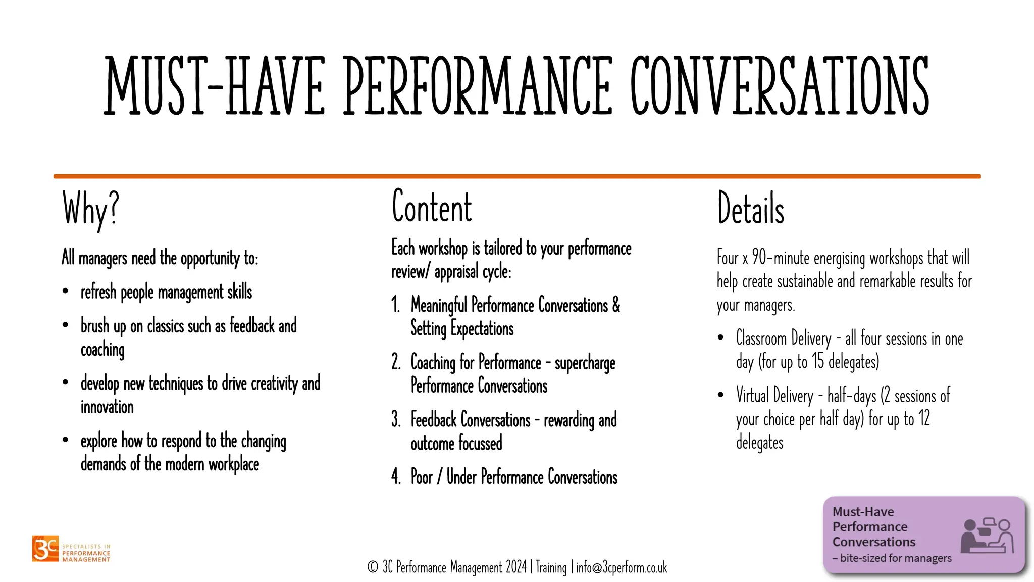 Must-have performance conversations
Details
Content
Why?
Four x 90-minute energising workshops that will
help create sustainable and remarkable results for
your managers.
• Classroom Delivery – all four sessions in one
day (for up to 15 delegates)
• Virtual Delivery – half-days (2 sessions of
your choice per half day) for up to 12
delegates
Each workshop is tailored to your performance
review/ appraisal cycle:
1. Meaningful Performance Conversations &
Setting Expectations
2. Coaching for Performance – supercharge
Performance Conversations
3. Feedback Conversations – rewarding and
outcome focussed
4. Poor / Under Performance Conversations
All managers need the opportunity to:
• refresh people management skills
• brush up on classics such as feedback and
coaching
• develop new techniques to drive creativity and
innovation
• explore how to respond to the changing
demands of the modern workplace
© 3C Performance Management 2024 | Training | info@3cperform.co.uk
 