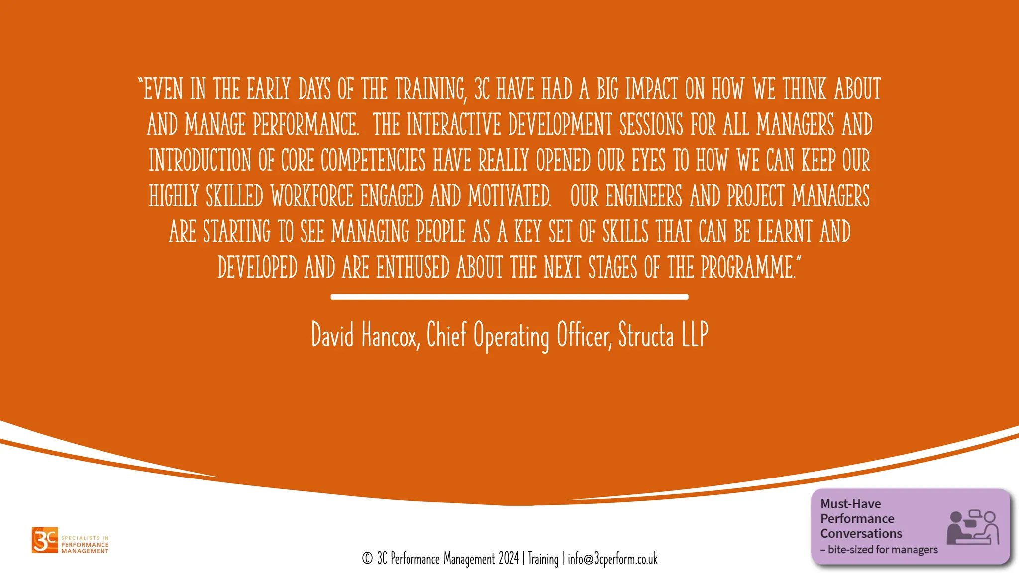 “Even in the early days of the training, 3C have had a big impact on how we think about
and manage performance. The interactive development sessions for all managers and
introduction of core competencies have really opened our eyes to how we can keep our
highly skilled workforce engaged and motivated. Our engineers and project managers
are starting to see managing people as a key set of skills that can be learnt and
developed and are enthused about the next stages of the programme.”
David Hancox, Chief Operating Officer, Structa LLP
© 3C Performance Management 2024 | Training | info@3cperform.co.uk
 