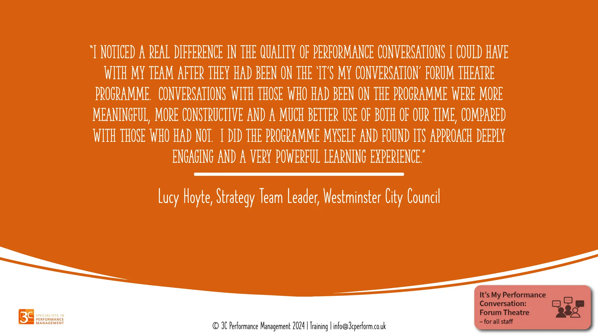 “I noticed a real difference in the quality of performance conversations I could have
with my team after they had been on the ‘it’s my conversation’ forum theatre
programme. Conversations with those who had been on the programme were more
meaningful, more constructive and a much better use of both of our time, compared
with those who had not. I did the programme myself and found its approach deeply
engaging and a very powerful learning experience.”
Lucy Hoyte, Strategy Team Leader, Westminster City Council
© 3C Performance Management 2024 | Training | info@3cperform.co.uk
 