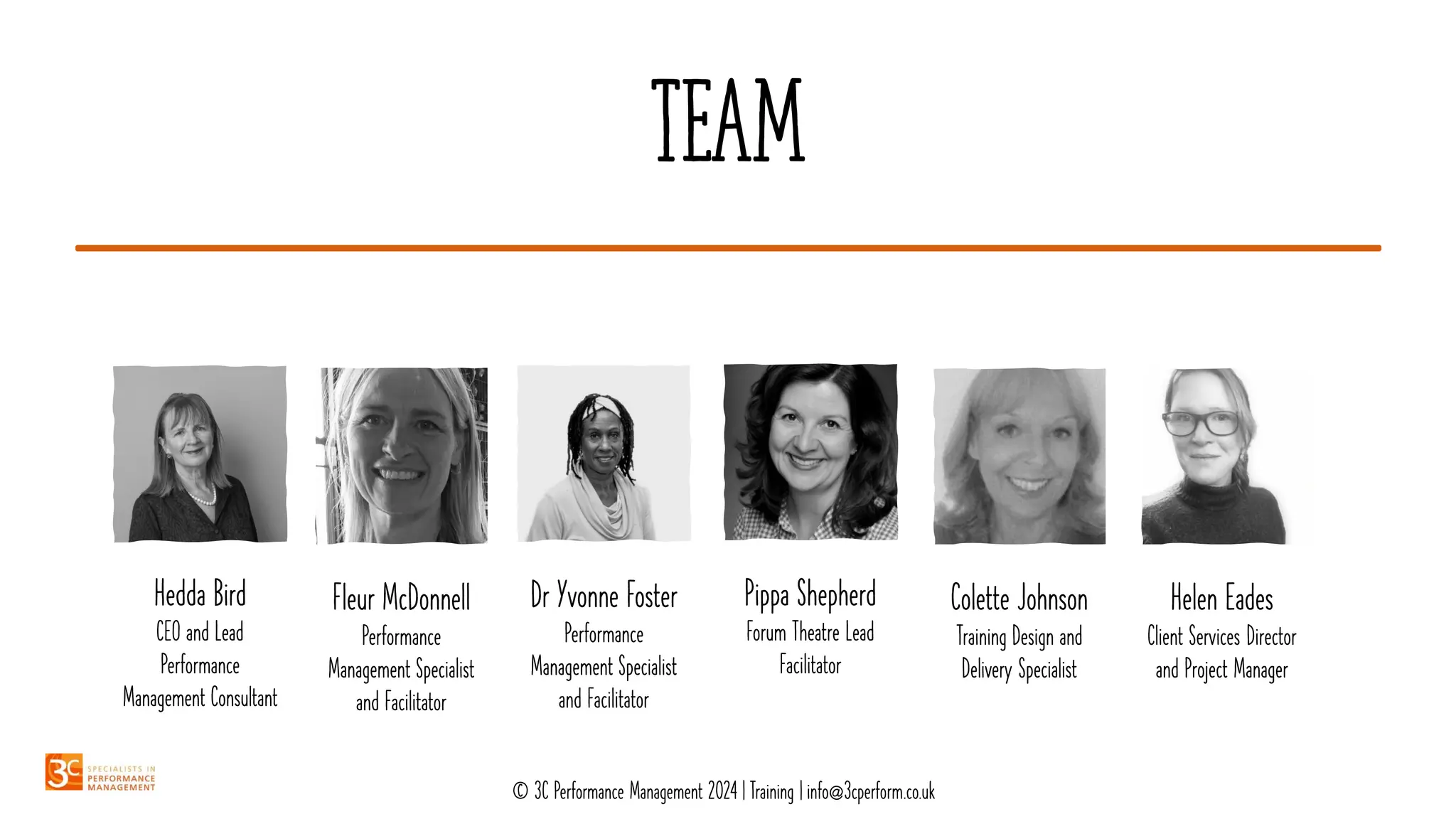 TEAM
Hedda Bird
CEO and Lead
Performance
Management Consultant
Fleur McDonnell
Performance
Management Specialist
and Facilitator
Dr Yvonne Foster
Performance
Management Specialist
and Facilitator
Pippa Shepherd
Forum Theatre Lead
Facilitator
Colette Johnson
Training Design and
Delivery Specialist
Helen Eades
Client Services Director
and Project Manager
© 3C Performance Management 2024 | Training | info@3cperform.co.uk
 