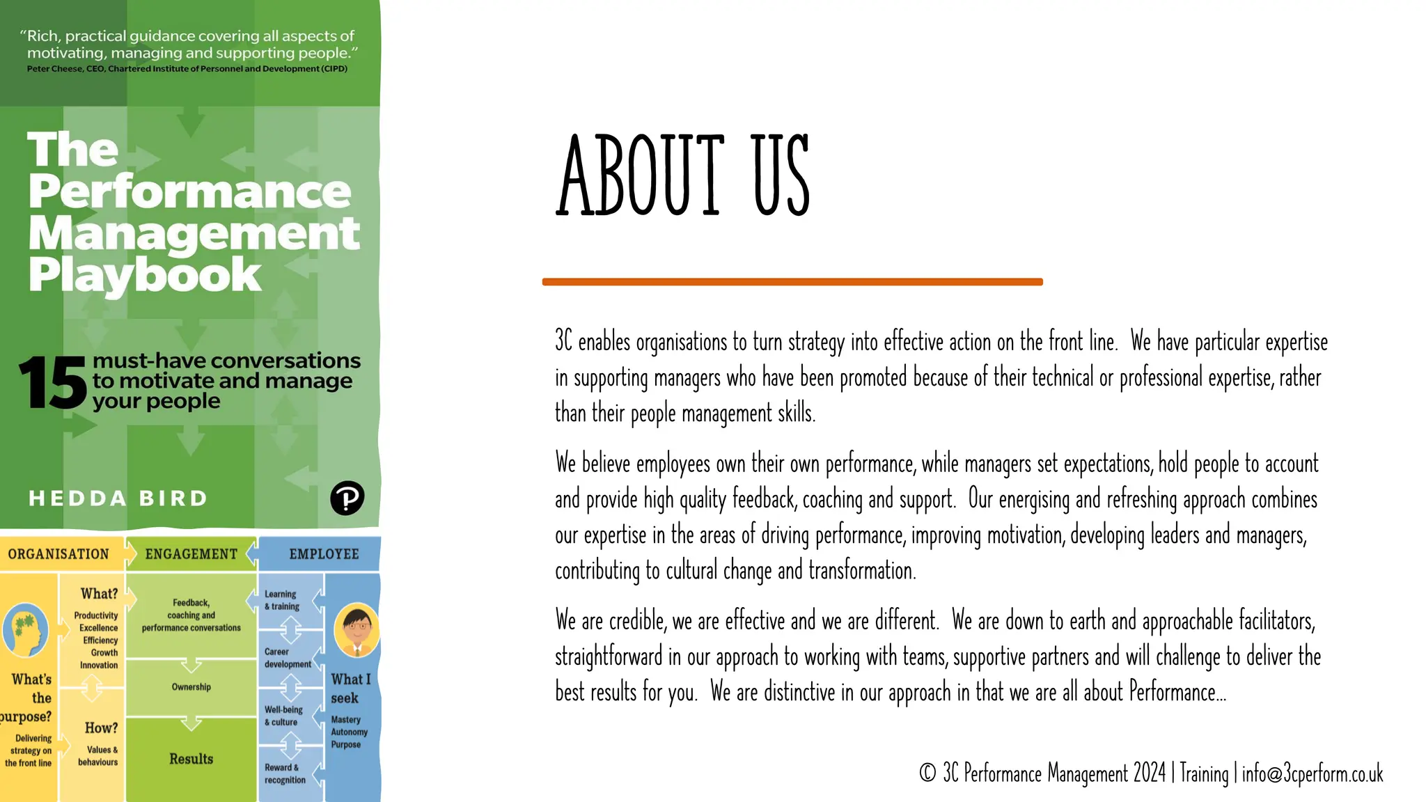 About us
3C enables organisations to turn strategy into effective action on the front line. We have particular expertise
in supporting managers who have been promoted because of their technical or professional expertise, rather
than their people management skills.
We believe employees own their own performance, while managers set expectations, hold people to account
and provide high quality feedback, coaching and support. Our energising and refreshing approach combines
our expertise in the areas of driving performance, improving motivation, developing leaders and managers,
contributing to cultural change and transformation.
We are credible, we are effective and we are different. We are down to earth and approachable facilitators,
straightforward in our approach to working with teams, supportive partners and will challenge to deliver the
best results for you. We are distinctive in our approach in that we are all about Performance…
© 3C Performance Management 2024 | Training | info@3cperform.co.uk
 