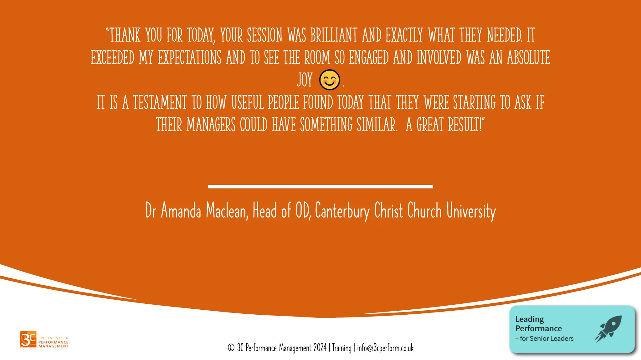 “Thank you for today, your session was brilliant and exactly what they needed. It
exceeded my expectations and to see the room so engaged and involved was an absolute
joy .
It is a testament to how useful people found today that they were starting to ask if
their managers could have something similar. A great result!”
Dr Amanda Maclean, Head of OD, Canterbury Christ Church University
© 3C Performance Management 2024 | Training | info@3cperform.co.uk
 