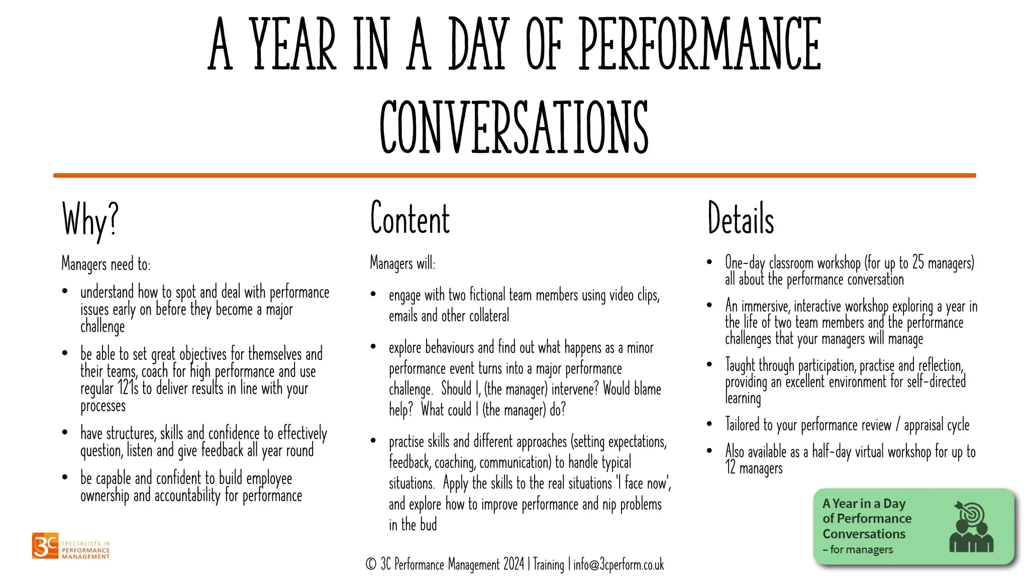 A Year in a day of performance
conversations
Details
Content
Why?
• One-day classroom workshop (for up to 25 managers)
all about the performance conversation
• An immersive, interactive workshop exploring a year in
the life of two team members and the performance
challenges that your managers will manage
• Taught through participation, practise and reflection,
providing an excellent environment for self-directed
learning
• Tailored to your performance review / appraisal cycle
• Also available as a half-day virtual workshop for up to
12 managers
Managers will:
• engage with two fictional team members using video clips,
emails and other collateral
• explore behaviours and find out what happens as a minor
performance event turns into a major performance
challenge. Should I, (the manager) intervene? Would blame
help? What could I (the manager) do?
• practise skills and different approaches (setting expectations,
feedback, coaching, communication) to handle typical
situations. Apply the skills to the real situations ‘I face now’,
and explore how to improve performance and nip problems
in the bud
Managers need to:
• understand how to spot and deal with performance
issues early on before they become a major
challenge
• be able to set great objectives for themselves and
their teams, coach for high performance and use
regular 121s to deliver results in line with your
processes
• have structures, skills and confidence to effectively
question, listen and give feedback all year round
• be capable and confident to build employee
ownership and accountability for performance
© 3C Performance Management 2024 | Training | info@3cperform.co.uk
 