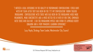 “I noticed a real difference in the quality of performance conversations I could have
with my team after they had been on the ‘it’s my conversation’ forum theatre
programme. Conversations with those who had been on the programme were more
meaningful, more constructive and a much better use of both of our time, compared
with those who had not. I did the programme myself and found its approach deeply
engaging and a very powerful learning experience.”
Lucy Hoyte, Strategy Team Leader, Westminster City Council
© 3C Performance Management 2024 | Training | info@3cperform.co.uk
 
