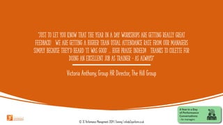“Just to let you know that the Year in a Day Workshops are getting really great
feedback! We are getting a higher than usual attendance rate from our managers
simply because they'd heard 'it was good' ... high praise indeed!! Thanks to Colette for
doing an excellent job as trainer – as always!”
Victoria Anthony, Group HR Director, The Hill Group
© 3C Performance Management 2024 | Training | info@3cperform.co.uk
 