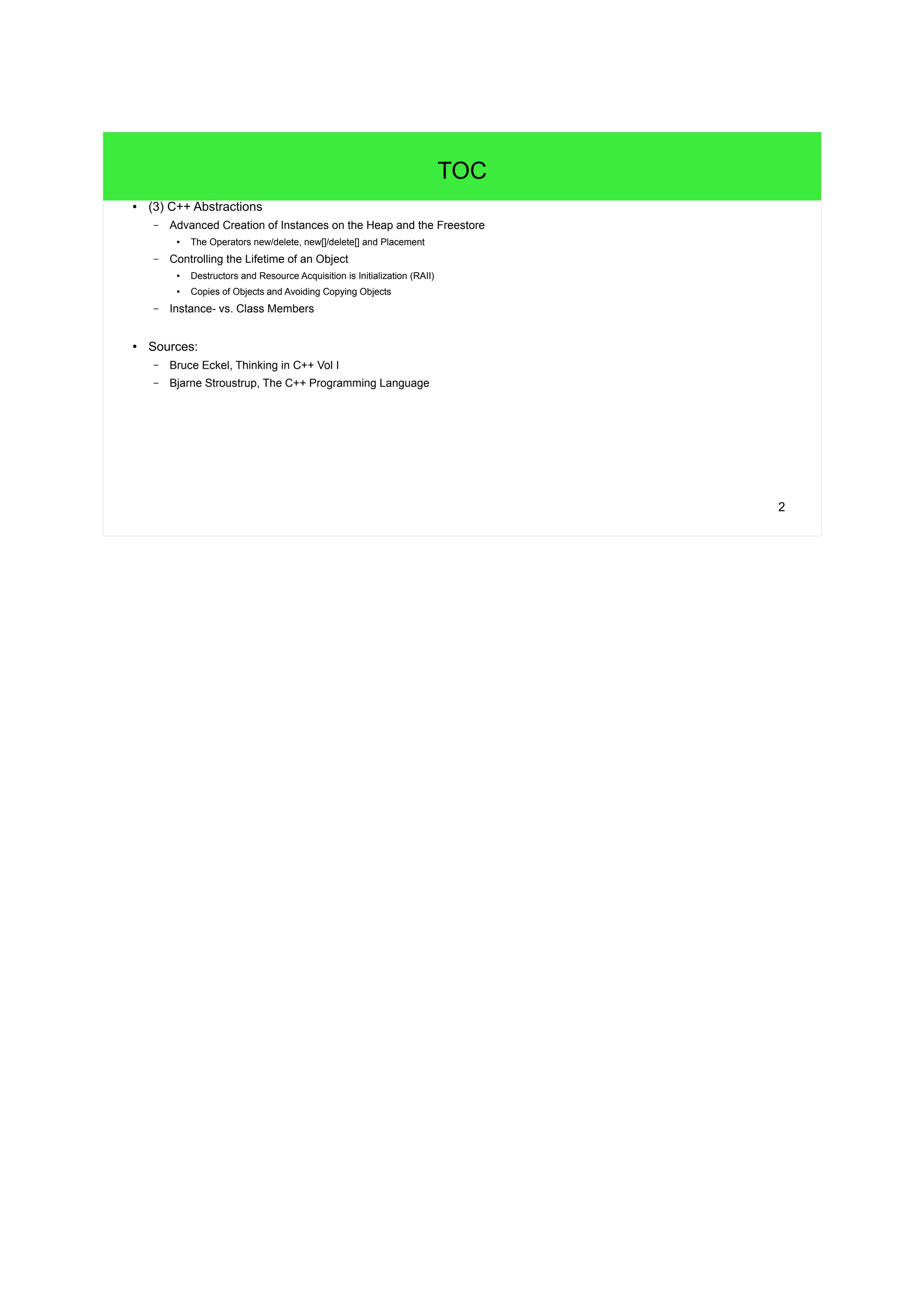 2 
TOC 
● (3) C++ Abstractions 
– Advanced Creation of Instances on the Heap and the Freestore 
● The Operators new/delete, new[]/delete[] and Placement 
– Controlling the Lifetime of an Object 
● Destructors and Resource Acquisition is Initialization (RAII) 
● Copies of Objects and Avoiding Copying Objects 
– Instance- vs. Class Members 
● Sources: 
– Bruce Eckel, Thinking in C++ Vol I 
– Bjarne Stroustrup, The C++ Programming Language 
 