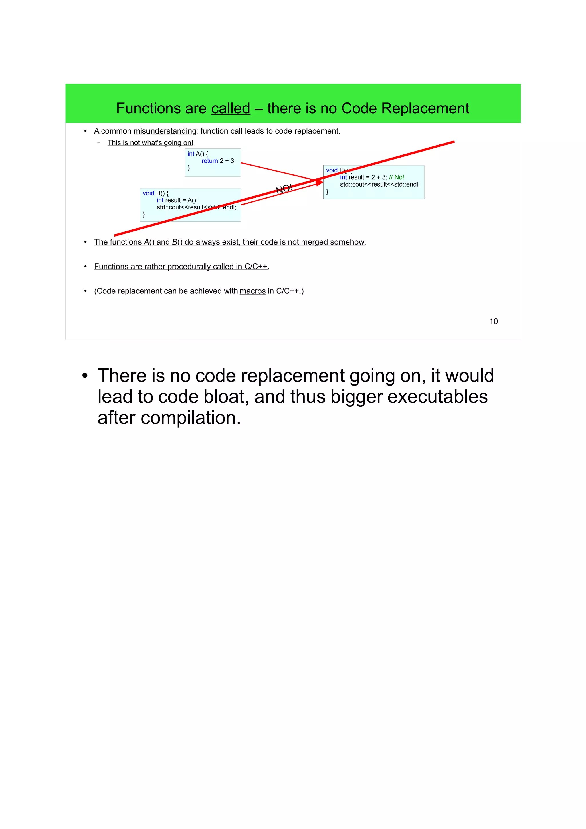10
Functions are called – there is no Code Replacement
● A common misunderstanding: function call leads to "code replacement".
– This is not what's going on!
● The functions A() and B() do always exist, their code is not "merged" somehow.
● Functions are rather procedurally called in C/C++.
● (Code replacement can be achieved with macros in C/C++.)
int A() {
return 2 + 3;
}
void B() {
int result = A();
std::cout<<result<<std::endl;
}
void B() {
int result = 2 + 3; // No!
std::cout<<result<<std::endl;
}NO!B() calls A()
● There is no code replacement going on, it would
lead to code bloat, and thus bigger executables
after compilation.
 