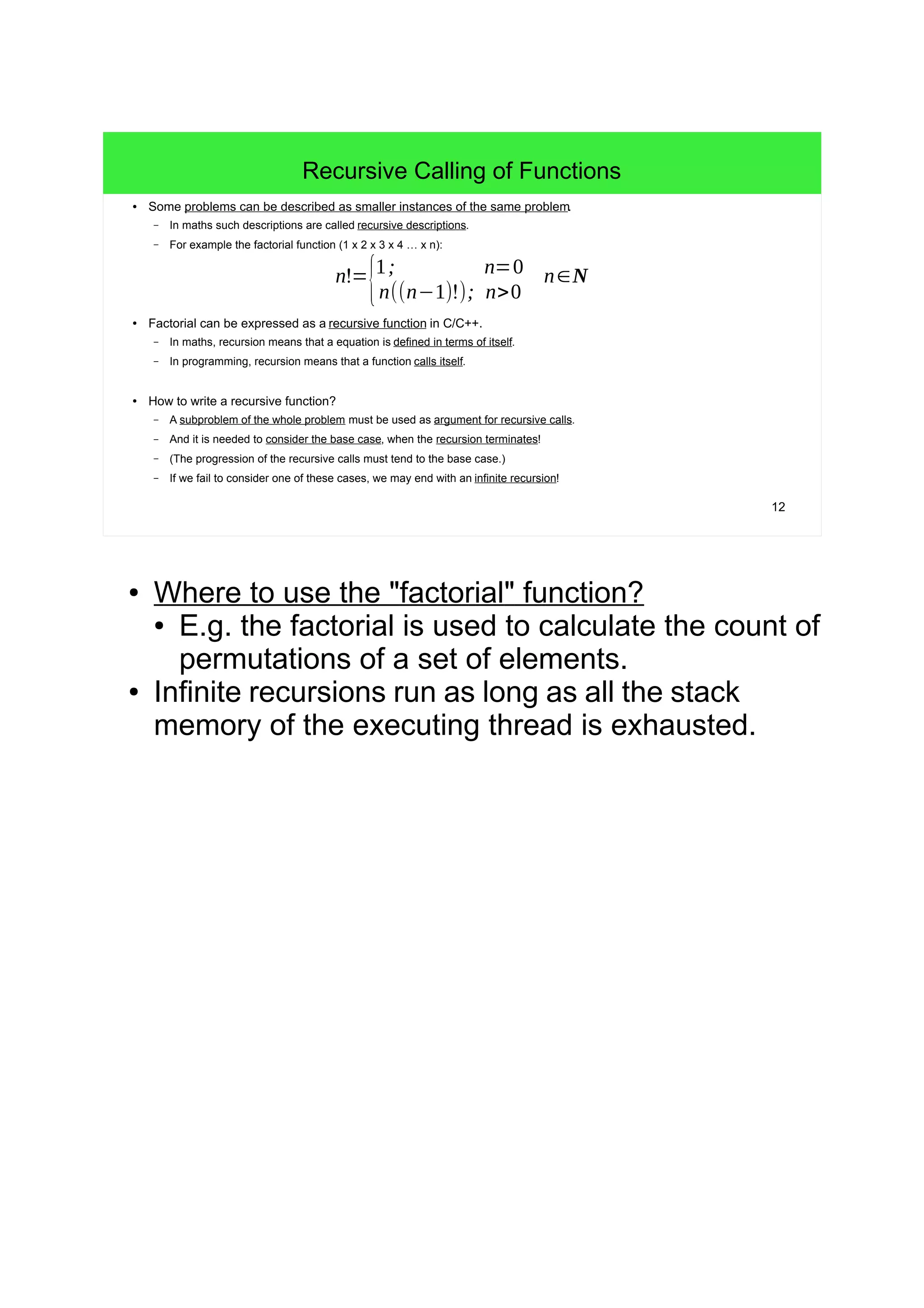 12
Recursive Calling of Functions
● Some problems can be described as smaller instances of the same problem.
– In maths such descriptions are called recursive descriptions.
– For example the factorial function (1 x 2 x 3 x 4 … x n):
● Factorial can be expressed as a recursive function in C/C++.
– In maths, recursion means that a equation is defined in terms of itself.
– In programming, recursion means that a function calls itself.
● How to write a recursive function?
– A subproblem of the whole problem must be used as argument for recursive calls.
– And it is needed to consider the base case, when the recursion terminates!
– (The progression of the recursive calls must tend to the base case.)
– If we fail to consider one of these cases, we may end with an infinite recursion!
n!=
{1; n=0
n((n−1)!); n>0
n∈N
● Where to use the "factorial" function?
● E.g. the factorial is used to calculate the count of
permutations of a set of elements.
● Infinite recursions run as long as all the stack
memory of the executing thread is exhausted.
 