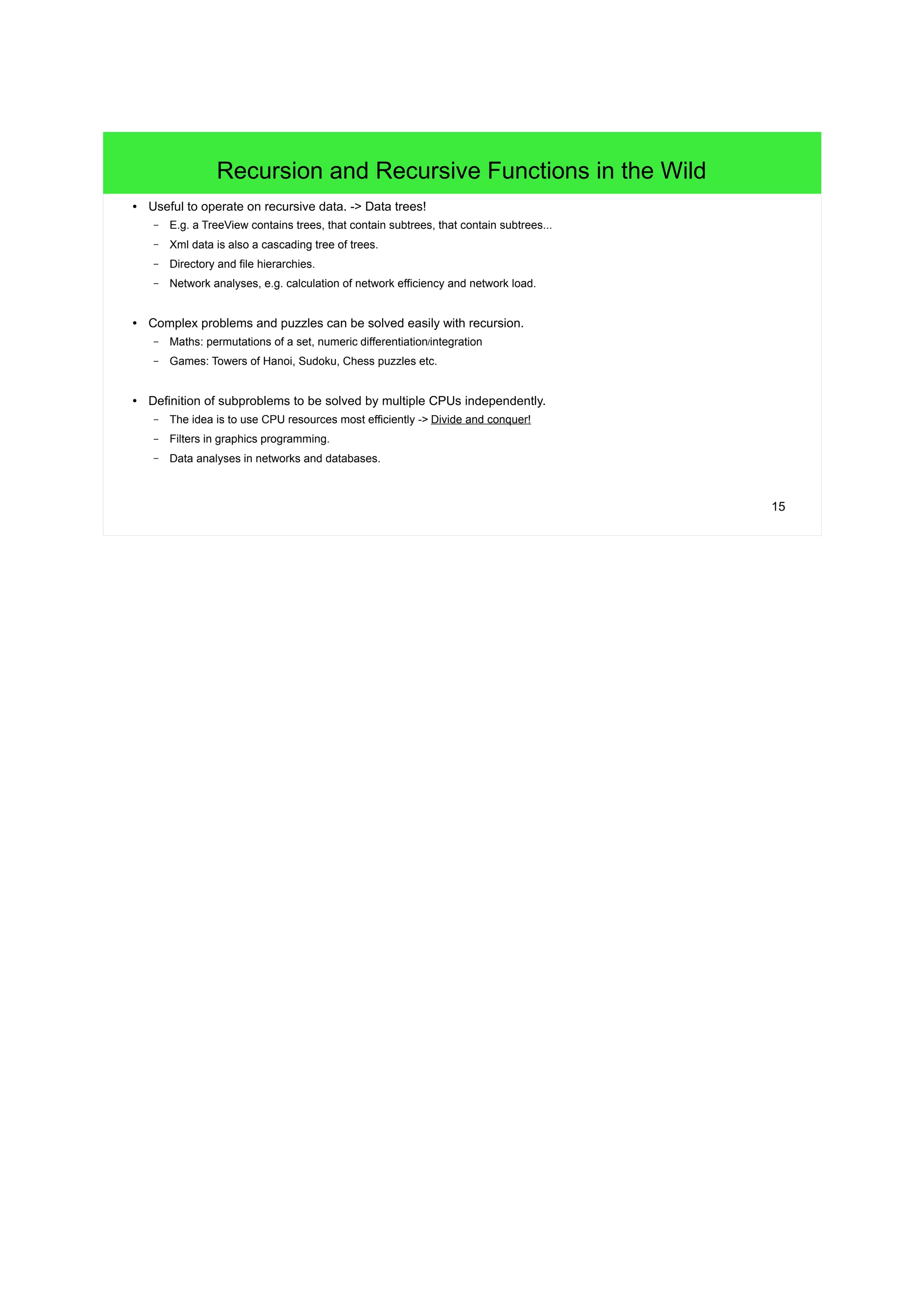 15
Recursion and Recursive Functions in the Wild
● Useful to operate on recursive data. -> Data trees!
– E.g. a TreeView contains trees, that contain subtrees, that contain subtrees...
– Xml data is also a cascading tree of trees.
– Directory and file hierarchies.
– Network analyses, e.g. calculation of network efficiency and network load.
● Complex problems and puzzles can be solved easily with recursion.
– Maths: permutations of a set, numeric differentiation/integration
– Games: Towers of Hanoi, Sudoku, Chess puzzles etc.
● Definition of subproblems to be solved by multiple CPUs independently.
– The idea is to use CPU resources most efficiently -> Divide and conquer!
– Filters in graphics programming.
– Data analyses in networks and databases.
 