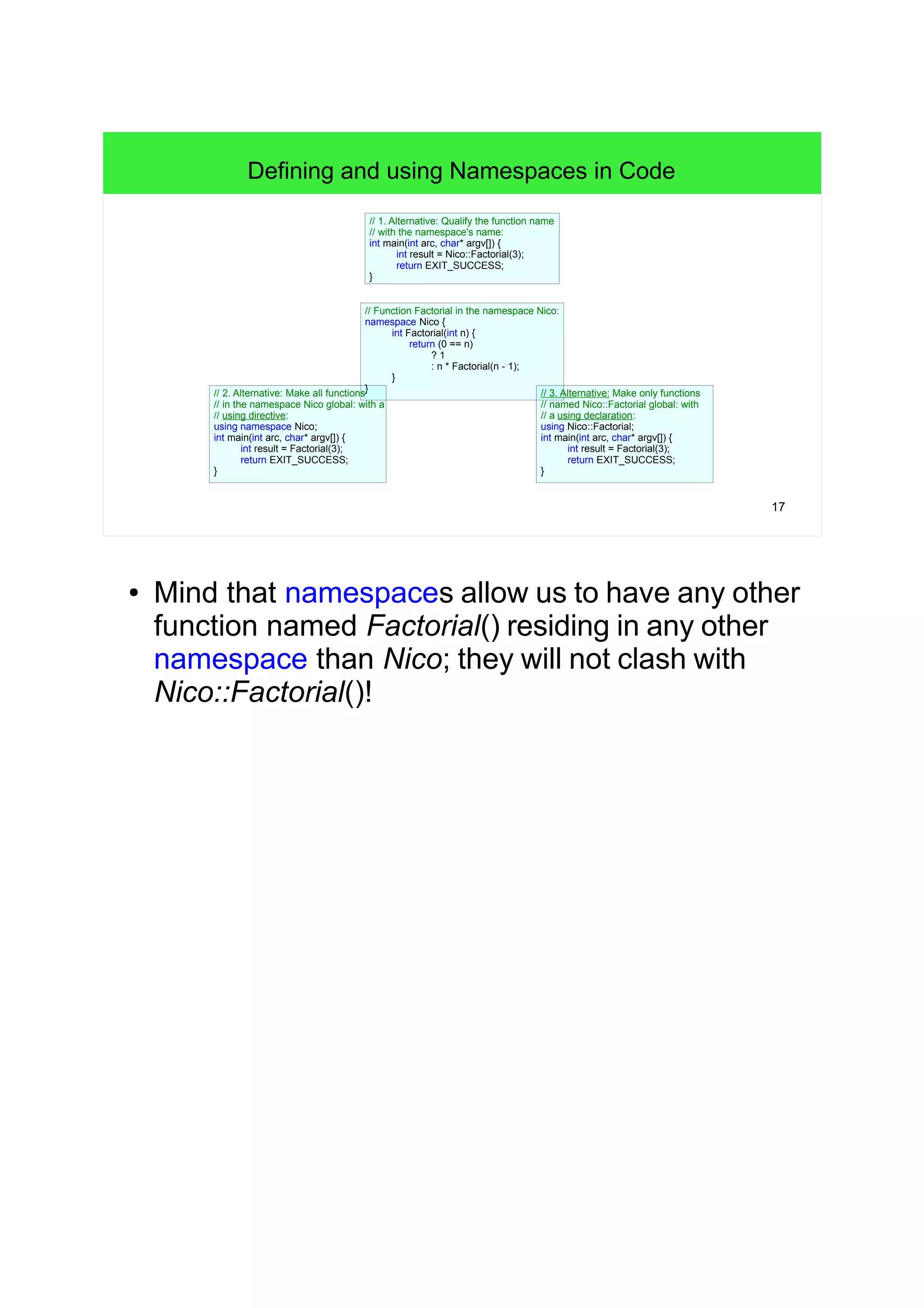 17
// Function Factorial in the namespace Nico:
namespace Nico {
int Factorial(int n) {
return (0 == n)
? 1
: n * Factorial(n - 1);
}
}
Defining and using Namespaces in Code
// 1. Alternative: Qualify the function name
// with the namespace's name:
int main(int arc, char* argv[]) {
int result = Nico::Factorial(3);
return EXIT_SUCCESS;
}
// 2. Alternative: Make all functions
// in the namespace Nico global: with a
// using directive:
using namespace Nico;
int main(int arc, char* argv[]) {
int result = Factorial(3);
return EXIT_SUCCESS;
}
// 3. Alternative: Make only functions
// named Nico::Factorial global: with
// a using declaration:
using Nico::Factorial;
int main(int arc, char* argv[]) {
int result = Factorial(3);
return EXIT_SUCCESS;
}
● Mind that namespaces allow us to have any other
function named Factorial() residing in any other
namespace than Nico; they will not clash with
Nico::Factorial()!
 