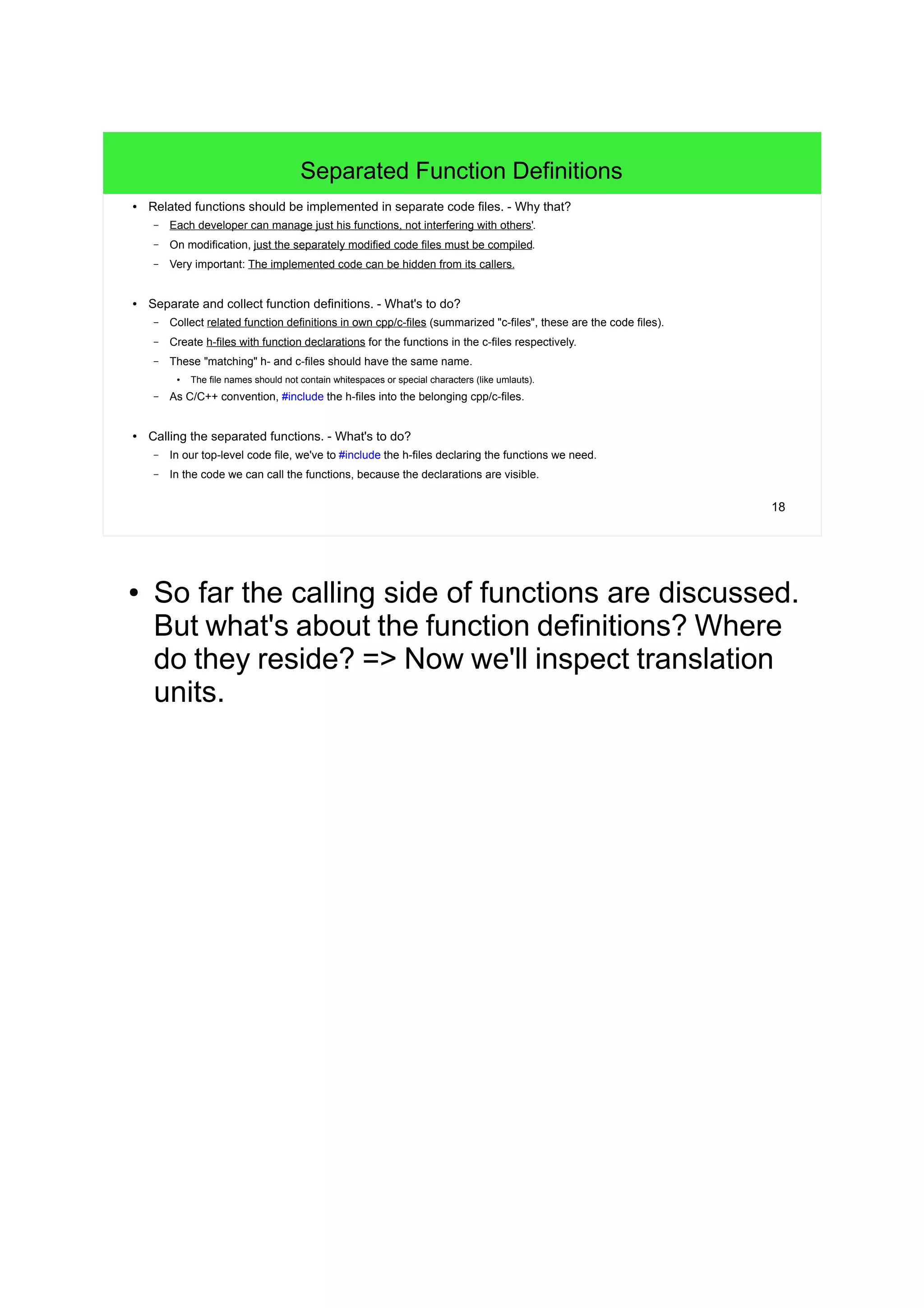 18
Separated Function Definitions
● Related functions should be implemented in separate code files. - Why that?
– Each developer can manage just his functions, not interfering with others'.
– On modification, just the separately modified code files must be compiled.
– Very important: The implemented code can be hidden from its callers.
● Separate and collect function definitions. - What's to do?
– Collect related function definitions in own cpp/c-files (summarized "c-files", these are the code files).
– Create h-files with function declarations for the functions in the c-files respectively.
– These "matching" h- and c-files should have the same name.
● The file names should not contain whitespaces or special characters (like umlauts).
– As C/C++ convention, #include the h-files into the belonging cpp/c-files.
● Calling the separated functions. - What's to do?
– In our top-level code file, we've to #include the h-files declaring the functions we need.
– In the code we can call the functions, because the declarations are visible.
● So far the calling side of functions are discussed.
But what's about the function definitions? Where
do they reside? => Now we'll inspect translation
units.
 