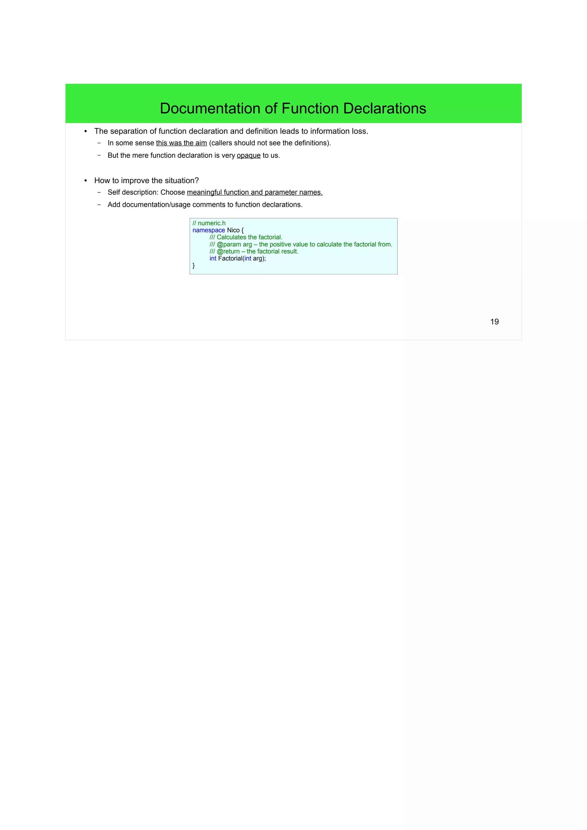19
Documentation of Function Declarations
● The separation of function declaration and definition leads to information loss.
– In some sense this was the aim (callers should not see the definitions).
– But the mere function declaration is very opaque to us.
● How to improve the situation?
– Self description: Choose meaningful function and parameter names.
– Add documentation/usage comments to function declarations.
// numeric.h
namespace Nico {
/// Calculates the factorial.
/// @param arg – the positive value to calculate the factorial from.
/// @return – the factorial result.
int Factorial(int arg);
}
 