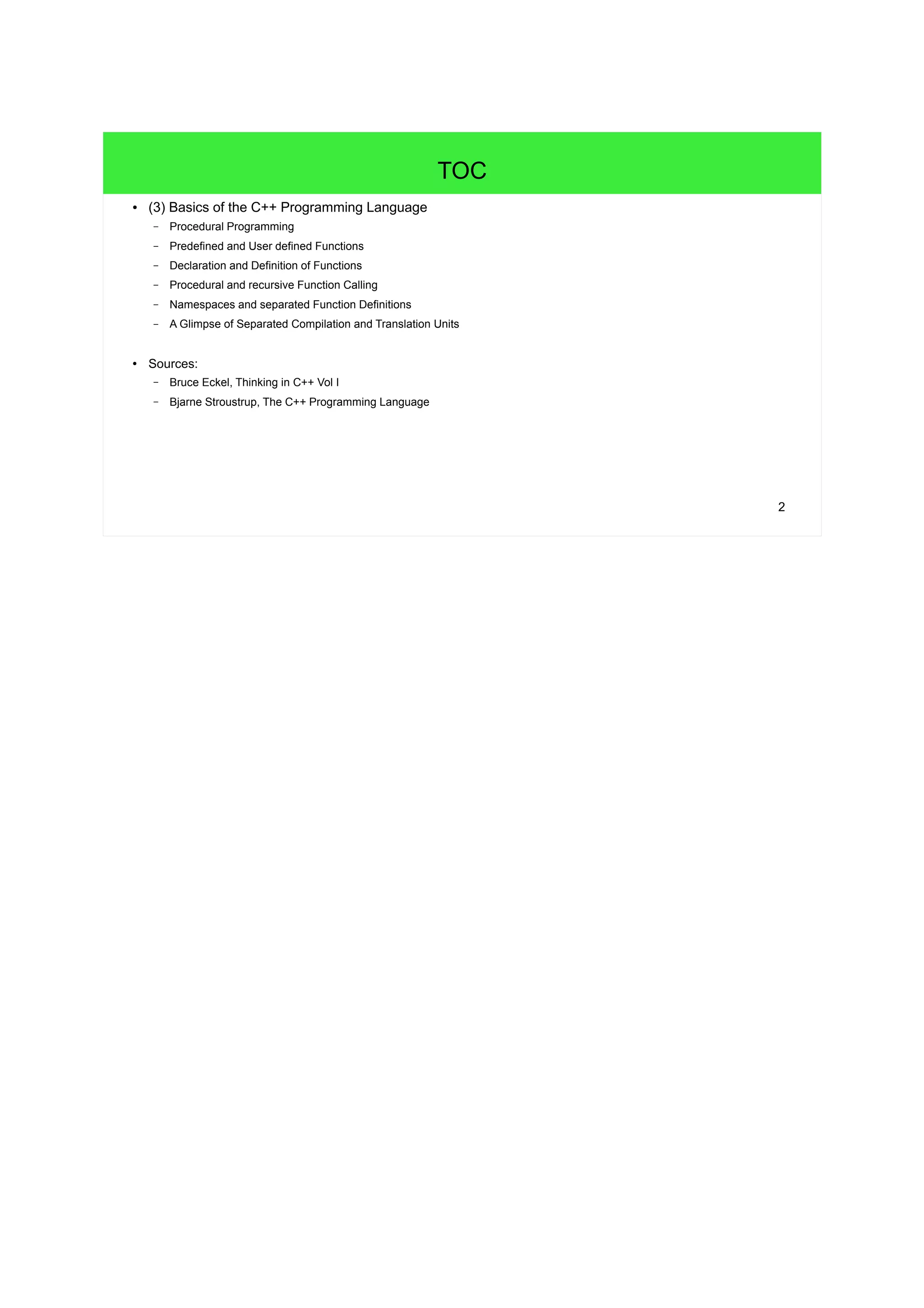 2
TOC
● (3) Basics of the C++ Programming Language
– Procedural Programming
– Predefined and User defined Functions
– Declaration and Definition of Functions
– Procedural and recursive Function Calling
– Namespaces and separated Function Definitions
– A Glimpse of Separated Compilation and Translation Units
● Sources:
– Bruce Eckel, Thinking in C++ Vol I
– Bjarne Stroustrup, The C++ Programming Language
 