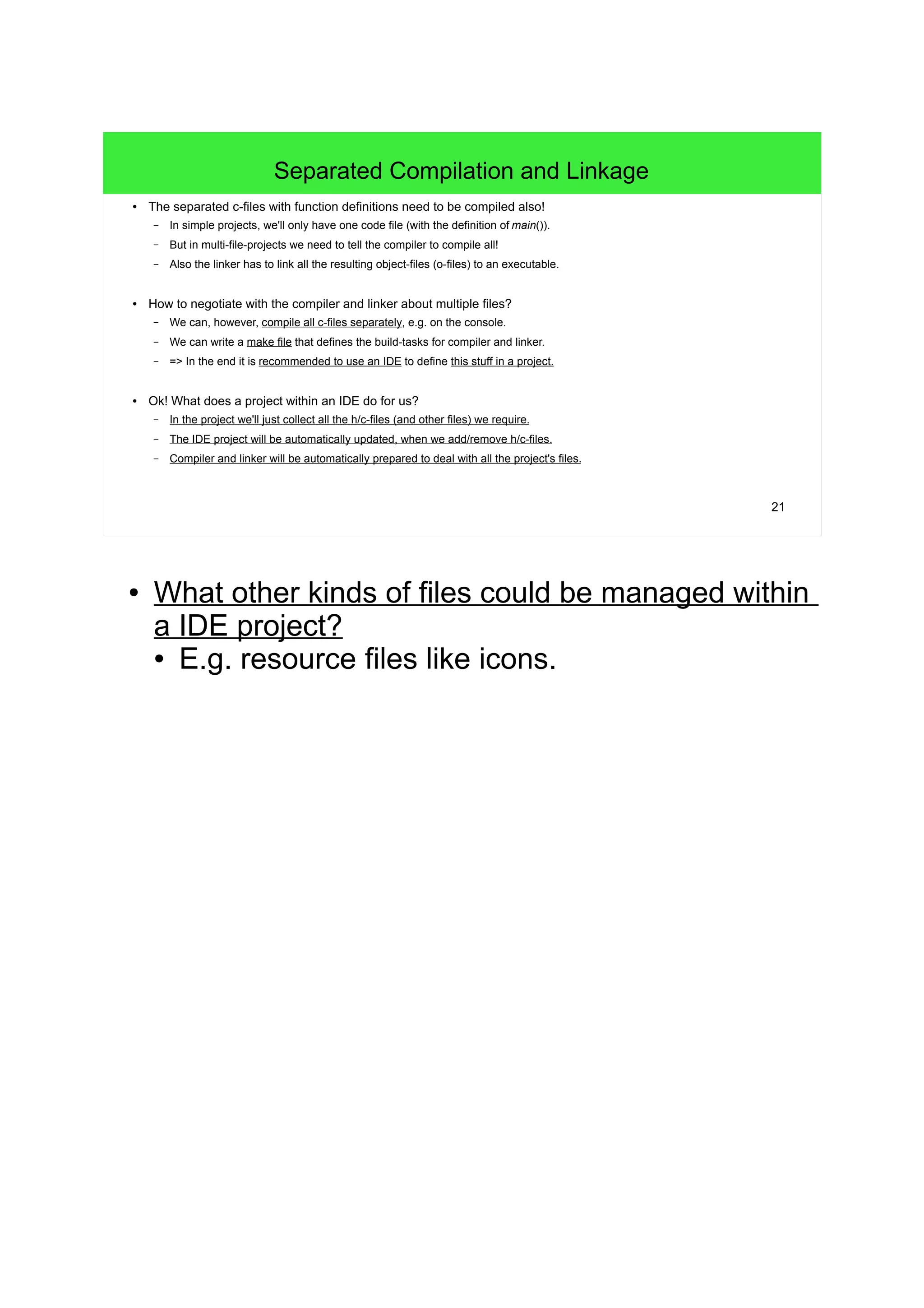 21
Separated Compilation and Linkage
● The separated c-files with function definitions need to be compiled also!
– In simple projects, we'll only have one code file (with the definition of main()).
– But in multi-file-projects we need to tell the compiler to compile all!
– Also the linker has to link all the resulting object-files (o-files) to an executable.
● How to negotiate with the compiler and linker about multiple files?
– We can, however, compile all c-files separately, e.g. on the console.
– We can write a make file that defines the build-tasks for compiler and linker.
– => In the end it is recommended to use an IDE to define this stuff in a project.
● Ok! What does a project within an IDE do for us?
– In the project we'll just collect all the h/c-files (and other files) we require.
– The IDE project will be automatically updated, when we add/remove h/c-files.
– Compiler and linker will be automatically prepared to deal with all the project's files.
● What other kinds of files could be managed within
a IDE project?
● E.g. resource files like icons.
 