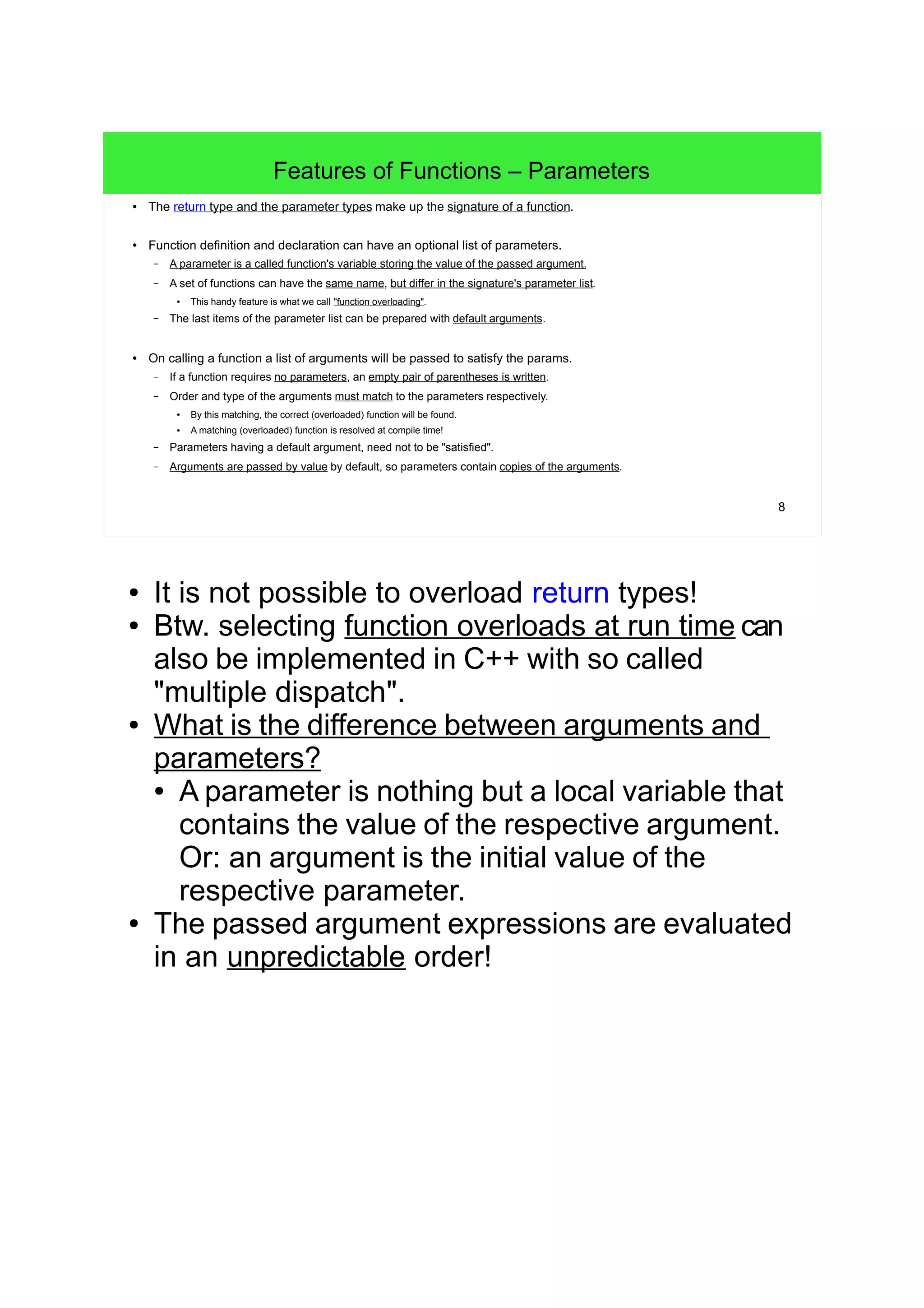 8
Features of Functions – Parameters
● The return type, the parameter types and the order of parameters make up the signature of a function.
● Function definition and declaration can have an optional list of parameters (params).
– A parameter is a function's variable storing the value of the passed argument.
– A set of functions can have the same name, but differ in the signature's parameter list.
● This handy feature is what we call "function overloading".
– The last items of the parameter list can be prepared with default arguments or build a variable argument list.
● On calling a function a list of arguments will be passed to satisfy the params.
– If a function requires no parameters, an empty pair of parentheses is written.
– Order and type of the arguments must match to the parameters respectively.
● By this matching, the correct (overloaded) function will be found.
● A matching (overloaded) function is resolved at compile time!
– Parameters having a default argument, need not to be "satisfied".
– Arguments are passed by value by default, so parameters contain copies of the arguments.
● It is not possible to overload return types!
● Btw. selecting function overloads at run time can
also be implemented in C++ with so called
"multiple dispatch".
● What is the difference between arguments and
parameters?
● A parameter is nothing but a local variable that
contains the value of the respective argument.
Or: an argument is the initial value of the
respective parameter.
● The passed argument expressions are evaluated
in an unpredictable order!
 