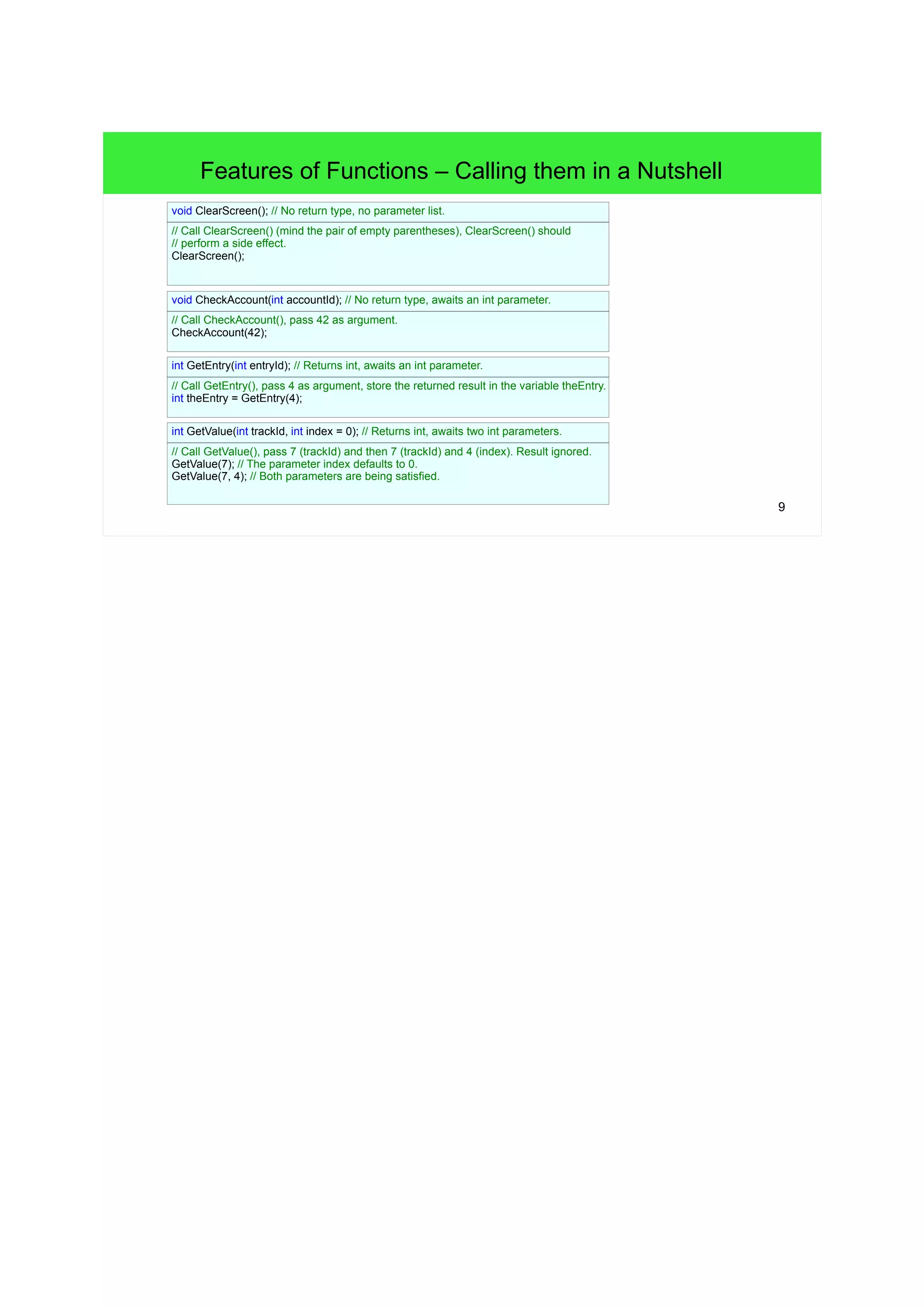 9
Features of Functions – Calling Functions in a Nutshell
// No return type, no parameter list.
void clearScreen() {
// pass
}
// Call clearScreen() (mind the pair of empty parentheses), clearScreen() should
// perform a side effect.
clearScreen();
// No return type, awaits an int parameter.
void checkAccount(int accountId) {
// pass
}
// Call checkAccount(), pass 42 as argument.
checkAccount(42);
// Returns int, awaits an int parameter.
int getEntry(int entryID) {
// pass
}
// Call getEntry(), pass 4 as argument, store the returned result in the variable theEntry.
int theEntry = getEntry(4);
// Returns int, awaits two int parameters.
int GetValue(int trackId, int index = 0) {
// pass
}
// Call GetValue(), pass 7 (trackId) and then 7 (trackId) and 4 (index). Result ignored.
GetValue(7); // The parameter index defaults to 0.
GetValue(7, 4); // Both parameters are being satisfied.
 