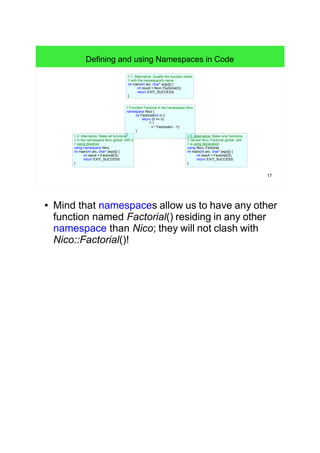 17
// Function Factorial in the namespace Nico:
namespace Nico {
int Factorial(int n) {
return (0 == n)
? 1
: n * Factorial(n - 1);
}
}
Defining and using Namespaces in Code
// 1. Alternative: Qualify the function name
// with the namespace's name:
int main(int arc, char* argv[]) {
int result = Nico::Factorial(3);
return EXIT_SUCCESS;
}
// 2. Alternative: Make all functions
// in the namespace Nico global: with a
// using directive:
using namespace Nico;
int main(int arc, char* argv[]) {
int result = Factorial(3);
return EXIT_SUCCESS;
}
// 3. Alternative: Make only functions
// named Nico::Factorial global: with
// a using declaration:
using Nico::Factorial;
int main(int arc, char* argv[]) {
int result = Factorial(3);
return EXIT_SUCCESS;
}
● Mind that namespaces allow us to have any other
function named Factorial() residing in any other
namespace than Nico; they will not clash with
Nico::Factorial()!
 