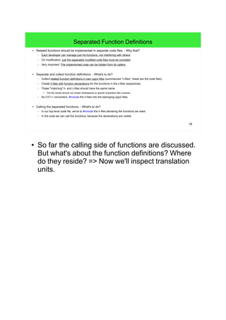 18
Separated Function Definitions
● Related functions should be implemented in separate code files. - Why that?
– Each developer can manage just his functions, not interfering with others'.
– On modification, just the separately modified code files must be compiled.
– Very important: The implemented code can be hidden from its callers.
● Separate and collect function definitions. - What's to do?
– Collect related function definitions in own cpp/c-files (summarized "c-files", these are the code files).
– Create h-files with function declarations for the functions in the c-files respectively.
– These "matching" h- and c-files should have the same name.
● The file names should not contain whitespaces or special characters (like umlauts).
– As C/C++ convention, #include the h-files into the belonging cpp/c-files.
● Calling the separated functions. - What's to do?
– In our top-level code file, we've to #include the h-files declaring the functions we need.
– In the code we can call the functions, because the declarations are visible.
● So far the calling side of functions are discussed.
But what's about the function definitions? Where
do they reside? => Now we'll inspect translation
units.
 