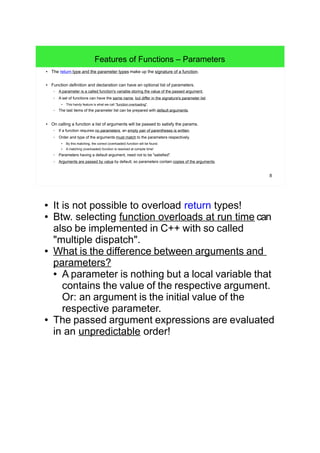 8
Features of Functions – Parameters
● The return type, the parameter types and the order of parameters make up the signature of a function.
● Function definition and declaration can have an optional list of parameters (params).
– A parameter is a function's variable storing the value of the passed argument.
– A set of functions can have the same name, but differ in the signature's parameter list.
● This handy feature is what we call "function overloading".
– The last items of the parameter list can be prepared with default arguments or build a variable argument list.
● On calling a function a list of arguments will be passed to satisfy the params.
– If a function requires no parameters, an empty pair of parentheses is written.
– Order and type of the arguments must match to the parameters respectively.
● By this matching, the correct (overloaded) function will be found.
● A matching (overloaded) function is resolved at compile time!
– Parameters having a default argument, need not to be "satisfied".
– Arguments are passed by value by default, so parameters contain copies of the arguments.
● It is not possible to overload return types!
● Btw. selecting function overloads at run time can
also be implemented in C++ with so called
"multiple dispatch".
● What is the difference between arguments and
parameters?
● A parameter is nothing but a local variable that
contains the value of the respective argument.
Or: an argument is the initial value of the
respective parameter.
● The passed argument expressions are evaluated
in an unpredictable order!
 