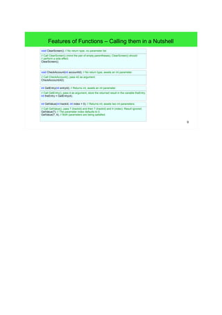 9
Features of Functions – Calling Functions in a Nutshell
// No return type, no parameter list.
void clearScreen() {
// pass
}
// Call clearScreen() (mind the pair of empty parentheses), clearScreen() should
// perform a side effect.
clearScreen();
// No return type, awaits an int parameter.
void checkAccount(int accountId) {
// pass
}
// Call checkAccount(), pass 42 as argument.
checkAccount(42);
// Returns int, awaits an int parameter.
int getEntry(int entryID) {
// pass
}
// Call getEntry(), pass 4 as argument, store the returned result in the variable theEntry.
int theEntry = getEntry(4);
// Returns int, awaits two int parameters.
int GetValue(int trackId, int index = 0) {
// pass
}
// Call GetValue(), pass 7 (trackId) and then 7 (trackId) and 4 (index). Result ignored.
GetValue(7); // The parameter index defaults to 0.
GetValue(7, 4); // Both parameters are being satisfied.
 