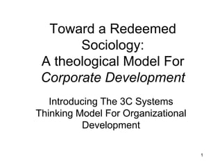 1
Toward a Redeemed Sociology:
A Theological Model For
Corporate Development
Introducing The 3C Systems
Thinking Model For Organizational
Development
 