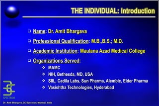 Name :   Dr. Amit Bhargava Professional Qualification :  M.B.,B.S.; M.D. Academic Institution :  Maulana Azad Medical College Organizations Served : MAMC NIH, Bethesda, MD, USA SIIL, Cadila Labs, Sun Pharma, Alembic, Elder Pharma Vasishtha Technologies, Hyderabad 