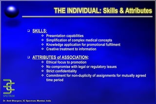 SKILLS: Presentation capabilities Simplification of complex medical concepts Knowledge application for promotional fulfilment Creative treatment to information ATTRIBUTES of ASSOCIATION : Ethical focus to promotion No compromise with legal or regulatory issues Strict confidentiality Commitment for non-duplicity of assignments for mutually agreed time period 