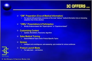 “ CMI” Preparation (Crux-of-Medical Information) Our special skill guarantees conversion of the most “tedious” medical information into an interesting adaptation that invites attention “ CMEs” Presentations & Participation Strictly Evidence-based; Not “Expert-opinion” or “Experience-based” Customizing Content Updates, Newsletters, Flowcharts, Algorithm Sales Medical Training General Medical Topics and/or Product-Specific Topics Quizzes Intelligent and unambiguous, auto-assessing  quiz modules for various audiences Product Launch Meets For sales team … and doctors 