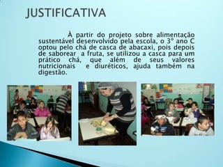 À partir do projeto sobre alimentação
sustentável desenvolvido pela escola, o 3º ano C
optou pelo chá de casca de abacaxi, pois depois
de saborear a fruta, se utilizou a casca para um
prático chá, que além de seus valores
nutricionais e diuréticos, ajuda também na
digestão.
 