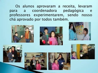 Os alunos aprovaram a receita, levaram
para a coordenadora pedagógica e
professores experimentarem, sendo nosso
chá aprovado por todos também.
 