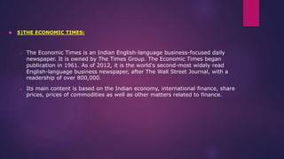  5)THE ECONOMIC TIMES:
o The Economic Times is an Indian English-language business-focused daily
newspaper. It is owned by The Times Group. The Economic Times began
publication in 1961. As of 2012, it is the world's second-most widely read
English-language business newspaper, after The Wall Street Journal, with a
readership of over 800,000.
o Its main content is based on the Indian economy, international finance, share
prices, prices of commodities as well as other matters related to finance.
 